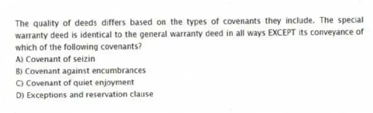 The quality of deeds differs based on the types of covenants they include. The special warranty deed is identical to the general warranty deed in all ways EXCEPT its conveyance of which of the following covenants?
A) Covenant of seizin
B) Covenant against encumbrances
C) Covenant of quiet enjoyment
D) Exceptions and reservation clause