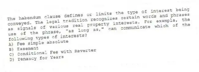 The habendum clause defines or limits the type of interest being conveyed. The legal tradition recognizes certain words and phrases as signals of various real property interests. For example, the use of the phrase, "as long as," can communicate which of the following types of interests?
A) Fee simple absolute
B) Easement
C) Conditional Fee with Reverter
D) Tenancy for Years