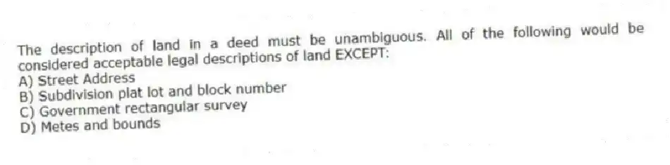 The description of land in a deed must be unambiguous. All of the following would be considered acceptable legal descriptions of land EXCEPT:
A) Street Address
B) Subdivision plat lot and block number
C) Government rectangular survey
D) Metes and bounds