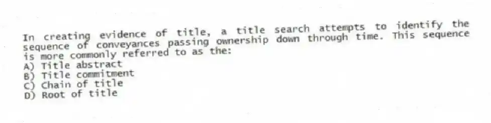 In creating evidence of title, a title search attempts to identify the sequence of conveyances passing ownership down through time. This sequence is more commonly referred to as the:
A) Title abstract
B) Title commitment
C) Chain of title
D) Root of title