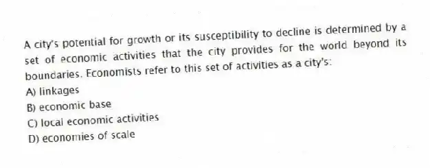 A city's potential for growth or its susceptibility to decline is determined by a set of economic activities that the city provides for the world beyond its boundaries. Economists refer to this set of activities as a city's:
A) linkages
B) economic base
C) local economic activities
D) economies of scale