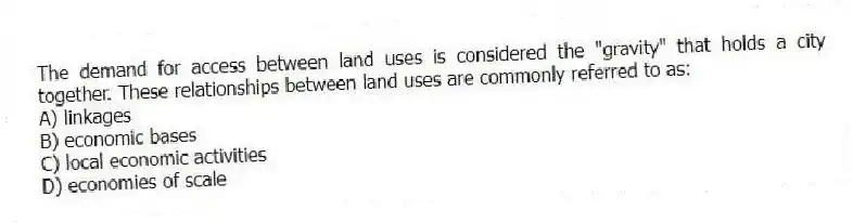The demand for access between land uses is considered the "gravity" that holds a city together. These relationships between land uses are commonly referred to as:
A) linkages
B) economic bases
C) local economic activities
D) economies of scale