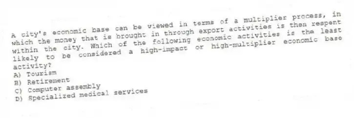 A city's economic base can be viewed in terms of a multiplier process, in which the money that is brought in through export activities is then respent within the city. Which of the following economic activities is the least likely to be considered a high-impact or high-multiplier economic base activity?
A) Tourism
B) Retirement
C) Computer assembly
D) Specialized medical services