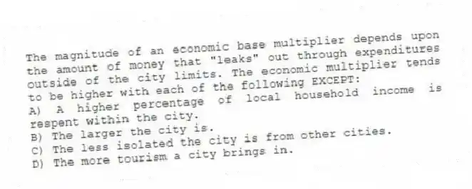 The magnitude of an economic base multiplier depends upon the amount of money that "leaks" out through expenditures outside of the city limits. The economic multiplier tends to be higher with each of the following EXCEPT:
A) A higher percentage of local household income is respent within the city.
B) The larger the city is.
C) The less isolated the city is from other cities.
D) The more tourism a city brings in.