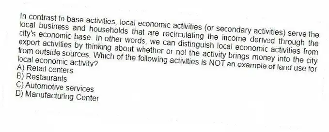 In contrast to base activities, local economic activities (or secondary activities) serve the local business and households that are recirculating the income derived through the city's economic base. In other words, we can distinguish local economic activities from export activities by thinking about whether or not the activity brings money into the city from outside sources. Which of the following activities is NOT an example of land use for local economic activity?
A) Retail centers
B) Restaurants
C) Automotive services
D) Manufacturing Center