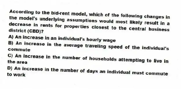 According to the bid-rent model, which of the following changes in the model's underlying assumptions would most likely result in a decrease in rents for properties closest to the central business district (CBD)?
A) An increase in an individual's hourly wage
B) An increase in the average traveling speed of the individual's commute
C) An increase in the number of households attempting to live in the area
D) An increase in the number of days an individual must commute to work