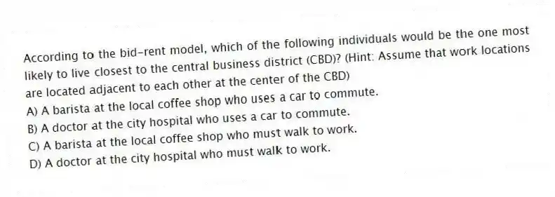 According to the bid-rent model, which of the following individuals would be the one most likely to live closest to the central business district (CBD)? (Hint: Assume that work locations are located adjacent to each other at the center of the CBD)
A) A barista at the local coffee shop who uses a car to commute.
B) A doctor at the city hospital who uses a car to commute.
C) A barista at the local coffee shop who must walk to work.
D) A doctor at the city hospital who must walk to work.