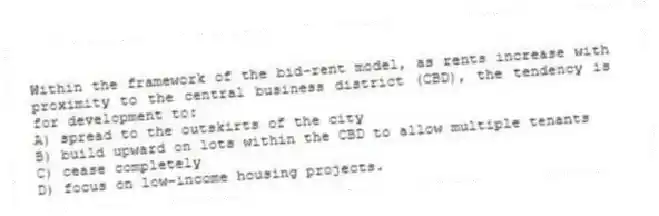 Within the framework of the bid-rent model, as rents increase with proximity to the central business district (CBD), the tendency is for development to:
A) spread to the outskirts of the city
B) build upward on lots within the CBD to allow multiple tenants
C) cease completely
D) focus on low-income housing projects.