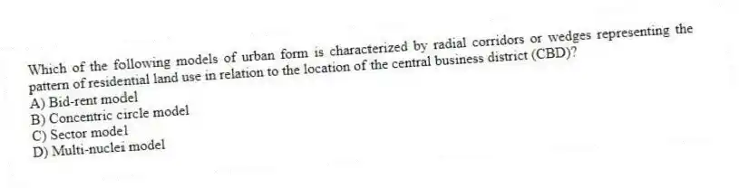 Which of the following models of urban form is characterized by radial corridors or wedges representing the pattern of residential land use in relation to the location of the central business district (CBD)?
A) Bid-rent model
B) Concentric circle model
C) Sector model
D) Multi-nuclei model