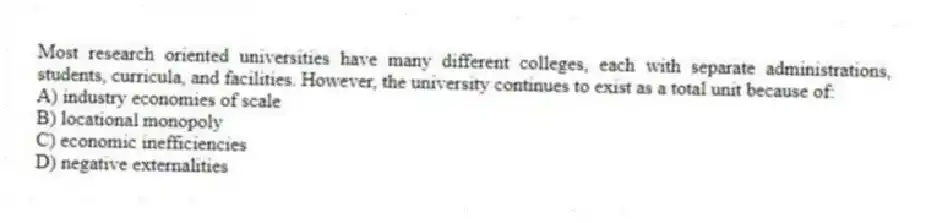 Most research oriented universities have many different colleges, each with separate administrations, students, curricula, and facilities. However, the university continues to exist as a total unit because of:
A) industry economies of scale
B) locational monopoly
C) economic inefficiencies
D) negative externalities