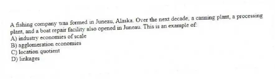 A fishing company was formed in Juneau, Alaska. Over the next decade, a canning plant, a processing plant, and a boat repair facility also opened in Juneau. This is an example of:
A) industry economies of scale
B) agglomeration economies
C) location quotient
D) linkages