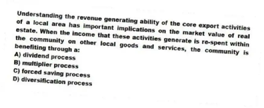 Understanding the revenue generating ability of the core export activities of a local area has important implications on the market value of real estate. When the income that these activities generate is re-spent within the community on other local goods and services, the community is benefiting through a:
A) dividend process
B) multiplier process
C) forced saving process
D) diversification process