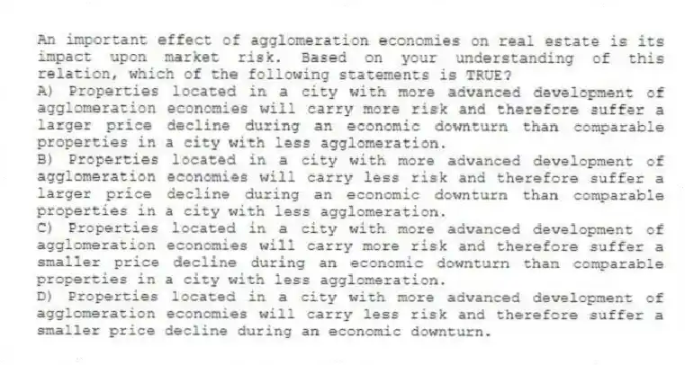 An important effect of agglomeration economies on real estate is its impact upon market risk. Based on your understanding of this relation, which of the following statements is TRUE?
A) Properties located in a city with more advanced development of agglomeration economies will carry more risk and therefore suffer a larger price decline during an economic downturn than comparable properties in a city with less agglomeration.
B) Properties located in a city with more advanced development of agglomeration economies will carry less risk and therefore suffer a larger price decline during an economic downturn than comparable properties in a city with less agglomeration.
C) Properties located in a city with more advanced development of agglomeration economies will carry more risk and therefore suffer a smaller price decline during an economic downturn than comparable properties in a city with less agglomeration.
D) Properties located in a city with more advanced development of agglomeration economies will carry less risk and therefore suffer a smaller price decline during an economic downturn.