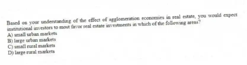 Based on your understanding of the effect of agglomeration economies in real estate, you would expect institutional investors to most favor real estate investments in which of the following areas?
A) small urban markets
B) large urban markets
C) small rural markets
D) large rural markets