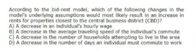 According to the bid-rent model, which of the following changes in the model's underlying assumptions would most likely result in an increase in rents for properties closest to the central business district (CBD)?
A) A decrease in an individual's hourly wage
B) A decrease in the average traveling speed of the individual's commute
C) A decrease in the number of households attempting to live in the area
D) A decrease in the number of days an individual must commute to work