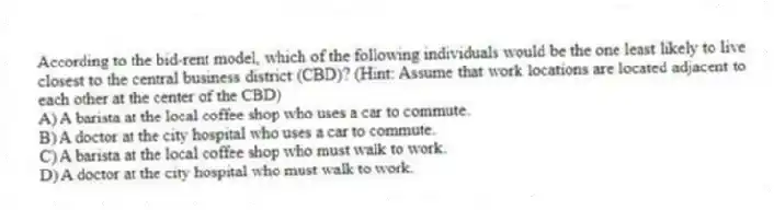 According to the bid-rent model, which of the following individuals would be the one least likely to live closest to the central business district (CBD)? (Hint: Assume that work locations are located adjacent to each other at the center of the CBD)
A) A barista at the local coffee shop who uses a car to commute.
B) A doctor at the city hospital who uses a car to commute.
C) A barista at the local coffee shop who must walk to work.
D) A doctor at the city hospital who must walk to work.