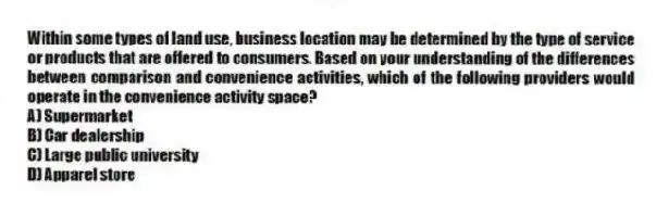 Within some types of land use, business location may be determined by the type of service or products that are offered to consumers. Based on your understanding of the differences between comparison and convenience activities, which of the following providers would operate in the convenience activity space?
A) Supermarket
B) Car dealership
C) Large public university
D) Apparel store