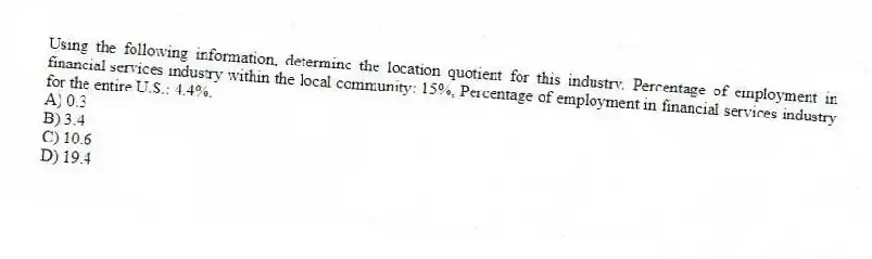 Using the following information, determine the location quotient for this industry. Percentage of employment in financial services industry within the local community: 15%, Percentage of employment in financial services industry for the entire U.S.: 4.4%.
A) 0.3
B) 3.4
C) 10.6
D) 19.4