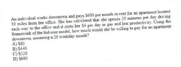 An individual works downtown and pays $600 per month in rent for an apartment located 10 miles from her office. She has calculated that she spends 30 minutes per day driving each way to the office and it costs her $4 per day in gas and lost productivity. Using the framework of the bid-rent model, how much would she be willing to pay for an apartment downtown, assuming a 20 workday month?
A) $80
B) $440
C) $520
D) $680