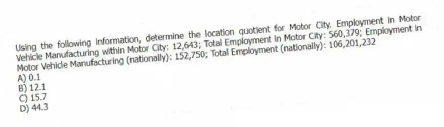 Using the following information, determine the location quotient for Motor City. Employment in Motor Vehicle Manufacturing within Motor City: 12,643; Total Employment in Motor City: 560,379; Employment in Motor Vehicle Manufacturing (nationally): 152,750; Total Employment (nationally): 106,201,232
A) 0.1
B) 12.1
C) 15.7
D) 44.3