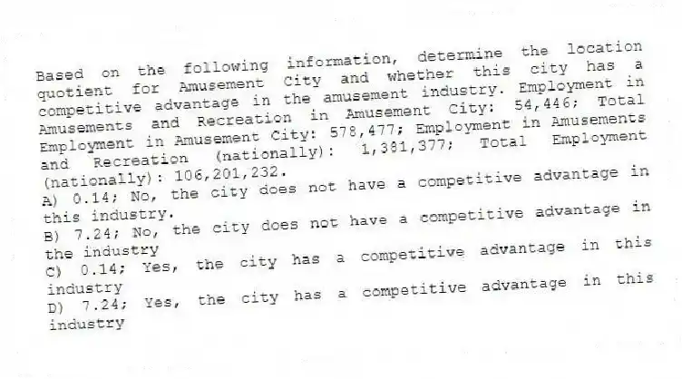 Based on the following information, determine the location quotient for Amusement City and whether this city has a competitive advantage in the amusement industry. Employment in Amusements and Recreation in Amusement City: 54,446; Total Employment in Amusement City: 578,477; Employment in Amusements and Recreation (nationally): 1,381,377; Total Employment (nationally): 106,201,232.
A) 0.14; No, the city does not have a competitive advantage in this industry.
B) 7.24; No, the city does not have a competitive advantage in the industry
C) 0.14; Yes, the city has a competitive advantage in this industry
D) 7.24; Yes, the city has a competitive advantage in this industry