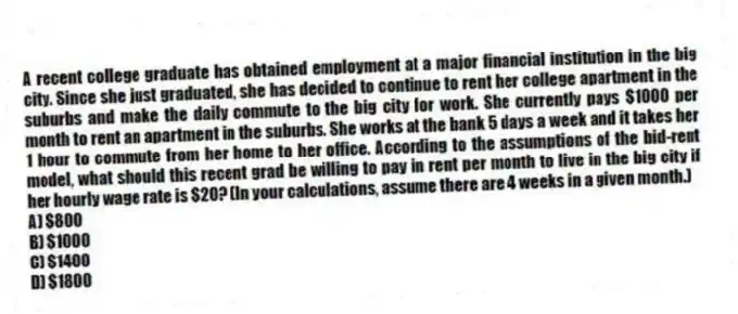A recent college graduate has obtained employment at a major financial institution in the big city. Since she just graduated, she has decided to continue to rent her college apartment in the suburbs and make the daily commute to the big city for work. She currently pays $1000 per month to rent an apartment in the suburbs. She works at the bank 5 days a week and it takes her 1 hour to commute from her home to her office. According to the assumptions of the bid-rent model, what should this recent grad be willing to pay in rent per month to live in the big city if her hourly wage rate is $20? (In your calculations, assume there are 4 weeks in a given month.)
A) $800
B) $1000
C) $1400
D) $1800