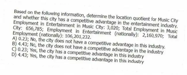 Based on the following information, determine the location quotient for Music City and whether this city has a competitive advantage in the entertainment industry. Employment in Entertainment in Music City: 3,020; Total Employment in Music City: 656,785; Employment in Entertainment (nationally): 2,160,970; Total Employment (nationally): 106,201,232.
A) 0.23; No, the city does not have a competitive advantage in this industry.
B) 4.43; No, the city does not have a competitive advantage in the industry
C) 0.23; Yes, the city has a competitive advantage in this industry
D) 4.43; Yes, the city has a competitive advantage in this industry