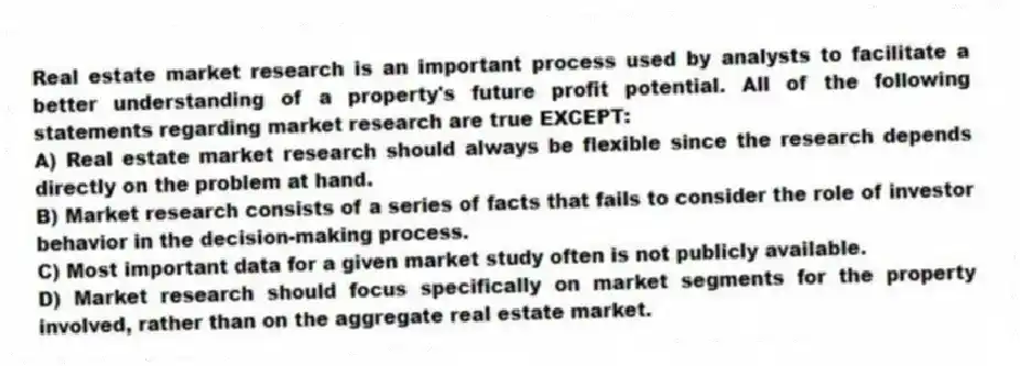 Real estate market research is an important process used by analysts to facilitate a better understanding of a property's future profit potential. All of the following statements regarding market research are true EXCEPT:
A) Real estate market research should always be flexible since the research depends directly on the problem at hand.
B) Market research consists of a series of facts that fails to consider the role of investor behavior in the decision-making process.
C) Most important data for a given market study often is not publicly available.
D) Market research should focus specifically on market segments for the property involved, rather than on the aggregate real estate market.