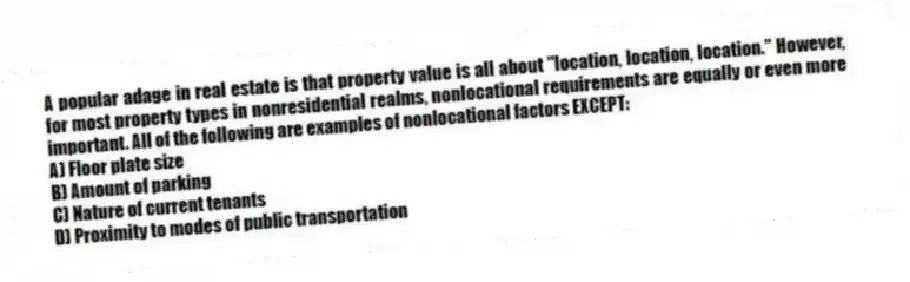 A popular adage in real estate is that property value is all about "location, location, location." However, for most property types in nonresidential realms, nonlocational requirements are equally or even more important. All of the following are examples of nonlocational factors EXCEPT:
A) Floor plate size
B) Amount of parking
C) Nature of current tenants
D) Proximity to modes of public transportation