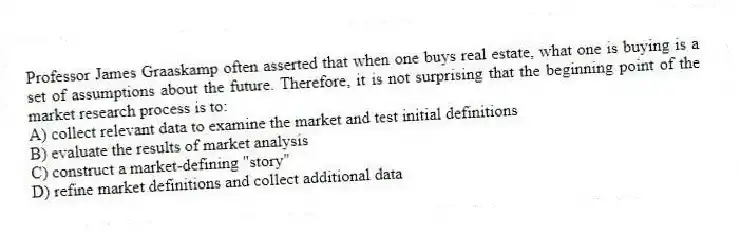 Professor James Graaskamp often asserted that when one buys real estate, what one is buying is a set of assumptions about the future. Therefore, it is not surprising that the beginning point of the market research process is to:
A) collect relevant data to examine the market and test initial definitions
B) evaluate the results of market analysis
C) construct a market-defining "story"
D) refine market definitions and collect additional data