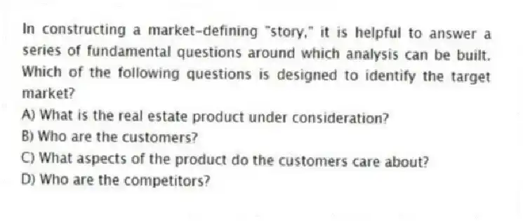 In constructing a market-defining "story," it is helpful to answer a series of fundamental questions around which analysis can be built. Which of the following questions is designed to identify the target market?
A) What is the real estate product under consideration?
B) Who are the customers?
C) What aspects of the product do the customers care about?
D) Who are the competitors?