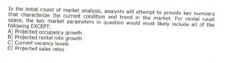 In the initial round of market analysis, analysts will attempt to provide key numbers that characterize the current condition and trend in the market. For rental retail space, the key market parameters in question would most likely include all of the following EXCEPT:
A) Projected occupancy growth
B) Projected rental rate growth
C) Current vacancy levels
D) Projected sales rates