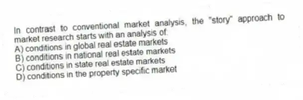 In contrast to conventional market analysis, the "story" approach to market research starts with an analysis of:
A) conditions in global real estate markets
B) conditions in national real estate markets
C) conditions in state real estate markets
D) conditions in the property specific market