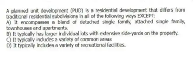A planned unit development (PUD) is a residential development that differs from traditional residential subdivisions in all of the following ways EXCEPT:
A) It encompasses a blend of detached single family, attached single family, townhouses and apartments.
B) It typically has larger individual lots with extensive side-yards on the property.
C) It typically includes a variety of common areas
D) It typically includes a variety of recreational facilities.