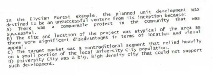 In the Elysian Forest example, the planned unit development was destined to be an unsuccessful venture from its inception because:
A) There was a comparable project in the community that was successful.
B) The site and location of the project was atypical of the area as there were significant disadvantages in terms of location and visual appeal.
C) The target market was a nontraditional segment that relied heavily on a small portion of the local University City population.
D) University City was a big, high density city that could not support such development.