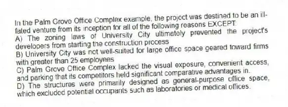 In the Palm Grove Office Complex example, the project was destined to be an ill-fated venture from its inception for all of the following reasons EXCEPT:
A) The zoning laws of University City ultimately prevented the project's developers from starting the construction process
B) University City was not well-suited for large office space geared toward firms with greater than 25 employees
C) Palm Grove Office Complex lacked the visual exposure, convenient access, and parking that its competitors held significant comparative advantages in.
D) The structures were primarily designed as general-purpose office space, which excluded potential occupants such as laboratories or medical offices.