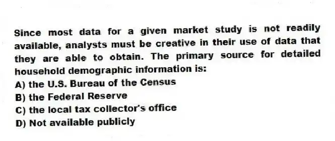 Since most data for a given market study is not readily available, analysts must be creative in their use of data that they are able to obtain. The primary source for detailed household demographic information is:
A) the U.S. Bureau of the Census
B) the Federal Reserve
C) the local tax collector's office
D) Not available publicly