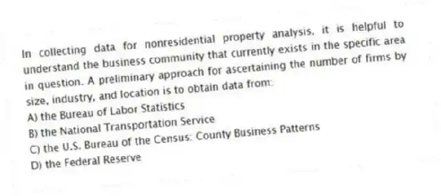 In collecting data for nonresidential property analysis, it is helpful to understand the business community that currently exists in the specific area in question. A preliminary approach for ascertaining the number of firms by size, industry, and location is to obtain data from:
A) the Bureau of Labor Statistics
B) the National Transportation Service
C) the U.S. Bureau of the Census: County Business Patterns
D) the Federal Reserve