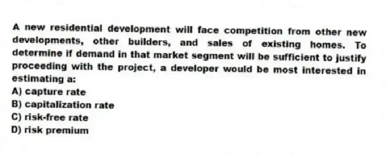 A new residential development will face competition from other new developments, other builders, and sales of existing homes. To determine if demand in that market segment will be sufficient to justify proceeding with the project, a developer would be most interested in estimating a:
A) capture rate
B) capitalization rate
C) risk-free rate
D) risk premium