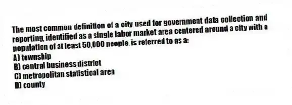 The most common definition of a city used for government data collection and reporting, identified as a single labor market area centered around a city with a population of at least 50,000 people, is referred to as a:
A) township
B) central business district
C) metropolitan statistical area
D) county