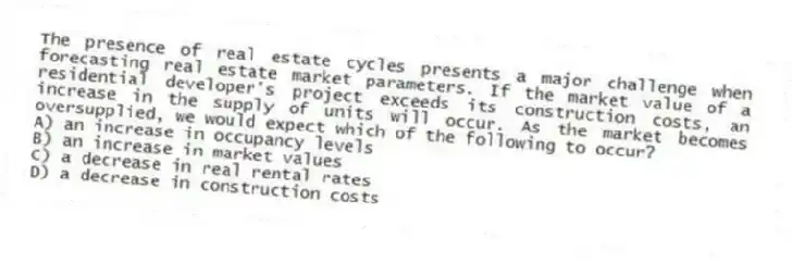 The presence of real estate cycles presents a major challenge when forecasting real estate market parameters. If the market value of a residential developer's project exceeds its construction costs, an increase in the supply of units will occur. As the market becomes oversupplied, we would expect which of the following to occur?
A) an increase in occupancy levels
B) an increase in market values
C) a decrease in real rental rates
D) a decrease in construction costs