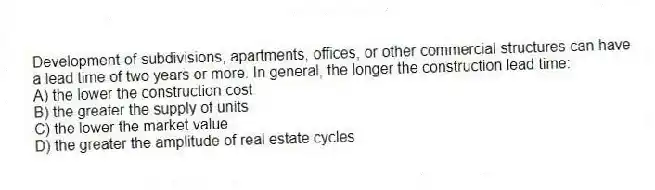 Development of subdivisions, apartments, offices, or other commercial structures can have a lead time of two years or more. In general, the longer the construction lead time:
A) the lower the construction cost
B) the greater the supply of units
C) the lower the market value
D) the greater the amplitude of real estate cycles