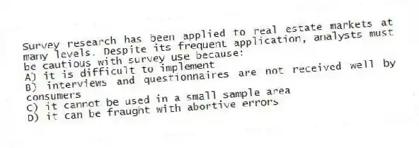 Survey research has been applied to real estate markets at many levels. Despite its frequent application, analysts must be cautious with survey use because:
A) it is difficult to implement
B) interviews and questionnaires are not received well by consumers
C) it cannot be used in a small sample area
D) it can be fraught with abortive errors