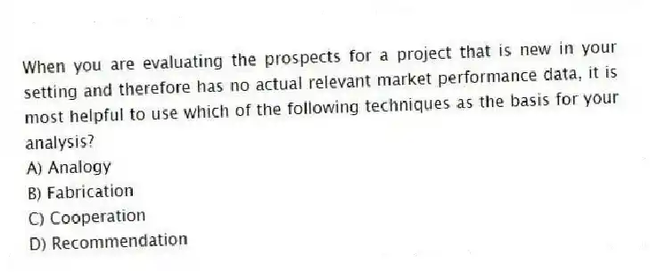 When you are evaluating the prospects for a project that is new in your setting and therefore has no actual relevant market performance data, it is most helpful to use which of the following techniques as the basis for your analysis?
A) Analogy
B) Fabrication
C) Cooperation
D) Recommendation