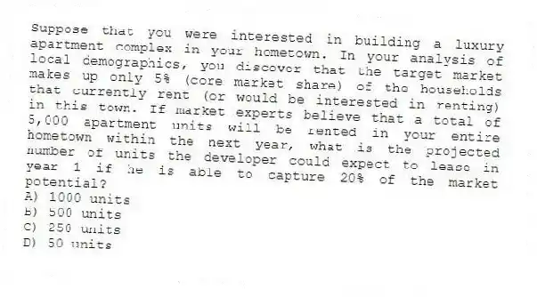 Suppose that you were interested in building a luxury apartment complex in your hometown. In your analysis of local demographics, you discover that the target market makes up only 5% (core market share) of the households that currently rent (or would be interested in renting) in this town. If market experts believe that a total of 5,000 apartment units will be rented in your entire hometown within the next year, what is the projected number of units the developer could expect to lease in year 1 if he is able to capture 20% of the market potential?
A) 1000 units
B) 500 units
C) 250 units
D) 50 units