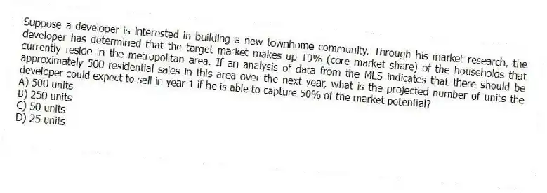 Suppose a developer is interested in building a new townhome community. Through his market research, the developer has determined that the target market makes up 10% (core market share) of the households that currently reside in the metropolitan area. If an analysis of data from the MLS indicates that there should be approximately 500 residential sales in this area over the next year, what is the projected number of units the developer could expect to sell in year 1 if he is able to capture 50% of the market potential?
A) 500 units
B) 250 units
C) 50 units
D) 25 units