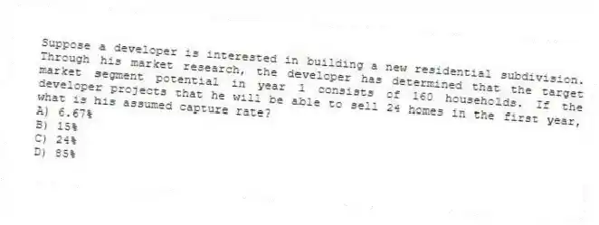 Suppose a developer is interested in building a new residential subdivision. Through his market research, the developer has determined that the target market segment potential in year 1 consists of 160 households. If the developer projects that he will be able to sell 24 homes in the first year, what is his assumed capture rate?
A) 6.67%
B) 15%
C) 24%
D) 85%