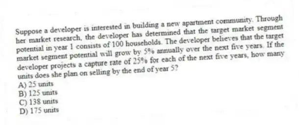 Suppose a developer is interested in building a new apartment community. Through her market research, the developer has determined that the target market segment potential in year 1 consists of 100 households. The developer believes that the target market segment potential will grow by 5% annually over the next five years. If the developer projects a capture rate of 25% for each of the next five years, how many units does she plan on selling by the end of year 5?
A) 25 units
B) 125 units
C) 138 units
D) 175 units