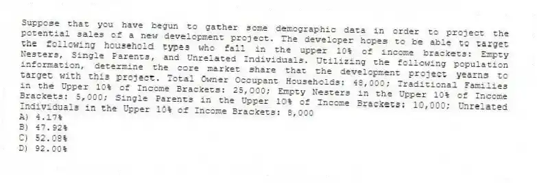 Suppose that you have begun to gather some demographic data in order to project the potential sales of a new development project. The developer hopes to be able to target the following household types who fall in the upper 10% of income brackets: Empty Nesters, Single Parents, and Unrelated Individuals. Utilizing the following population information, determine the core market share that the development project yearns to target with this project. Total Owner Occupant Households: 48,000; Traditional Families in the Upper 10% of Income Brackets: 25,000; Empty Nesters in the Upper 10% of Income Brackets: 5,000; Single Parents in the Upper 10% of Income Brackets: 10,000; Unrelated Individuals in the Upper 10% of Income Brackets: 8,000
A) 4.17%
B) 47.92%
C) 52.08%
D) 92.00%