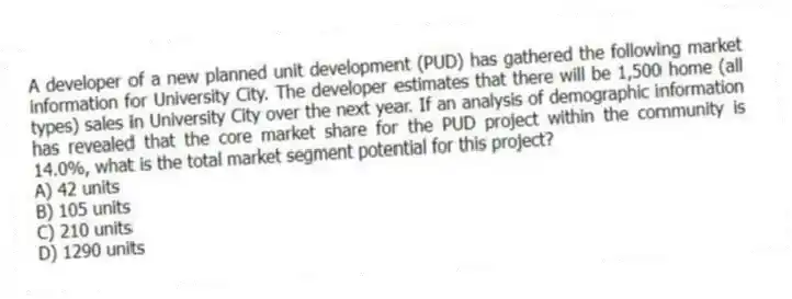 A developer of a new planned unit development (PUD) has gathered the following market information for University City. The developer estimates that there will be 1,500 home (all types) sales in University City over the next year. If an analysis of demographic information has revealed that the core market share for the PUD project within the community is 14.0%, what is the total market segment potential for this project?
A) 42 units
B) 105 units
C) 210 units
D) 1290 units